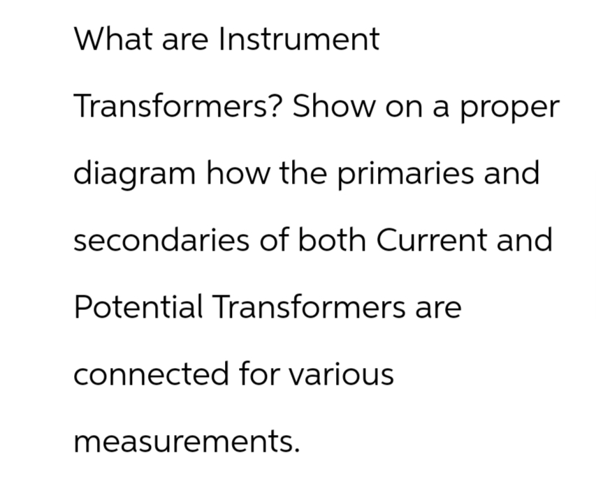 What are Instrument
Transformers? Show on a proper
diagram how the primaries and
secondaries of both Current and
Potential Transformers are
connected for various
measurements.