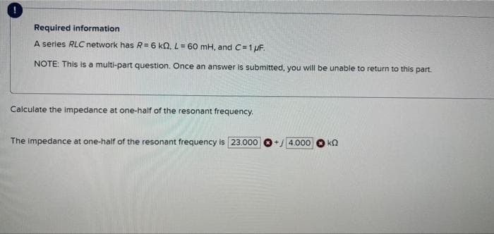 Required information
A series RLC network has R= 6 kQ, L = 60 mH, and C=1 μF.
NOTE: This is a multi-part question. Once an answer is submitted, you will be unable to return to this part.
Calculate the impedance at one-half of the resonant frequency.
The impedance at one-half of the resonant frequency is 23.000
4.000 ΚΩ