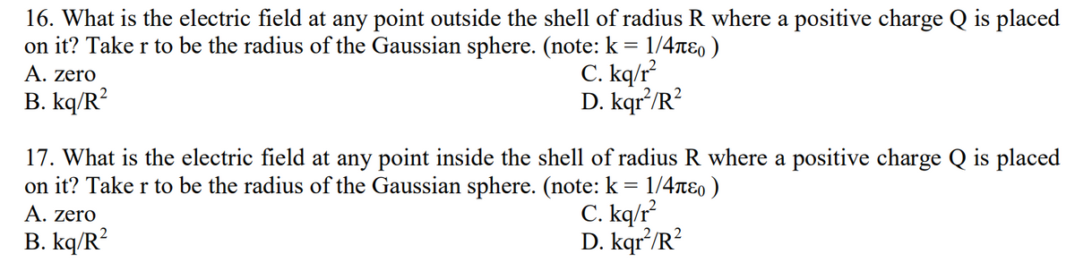 16. What is the electric field at any point outside the shell of radius R where a positive charge Q is placed
on it? Take r to be the radius of the Gaussian sphere. (note: k = 1/4π)
C. kq/r²
D. kqr²/R²
A. zero
B. kq/R²
17. What is the electric field at any point inside the shell of radius R where a positive charge Q is placed
on it? Take r to be the radius of the Gaussian sphere. (note: k = 1/4ñɛ )
A. zero
B. kq/R²
C. kq/r²
D. kqr²/R²