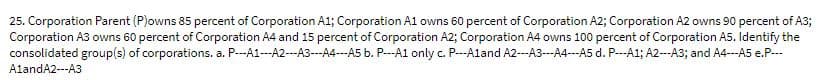 25. Corporation Parent (P)owns 85 percent of Corporation A1; Corporation A1 owns 60 percent of Corporation A2; Corporation A2 owns 90 percent of A3;
Corporation A3 owns 60 percent of Corporation A4 and 15 percent of Corporation A2; Corporation A4 owns 100 percent of Corporation A5. ldentify the
consolidated group(s) of corporations. a. P---A1---A2---A3---A4---A5 b. P---A1 only c. P--Aland A2---A3---A4---A5 d. P--A1; A2--A3; and A4---A5 e.P.--
AlandA2---A3
