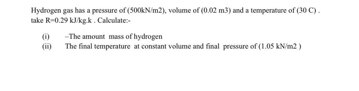 Hydrogen gas has a pressure of (500KN/m2), volume of (0.02 m3) and a temperature of (30 C) .
take R=0.29 kJ/kg.k. Calculate:-
(i)
(ii)
-The amount mass of hydrogen
The final temperature at constant volume and final pressure of (1.05 kN/m2 )
