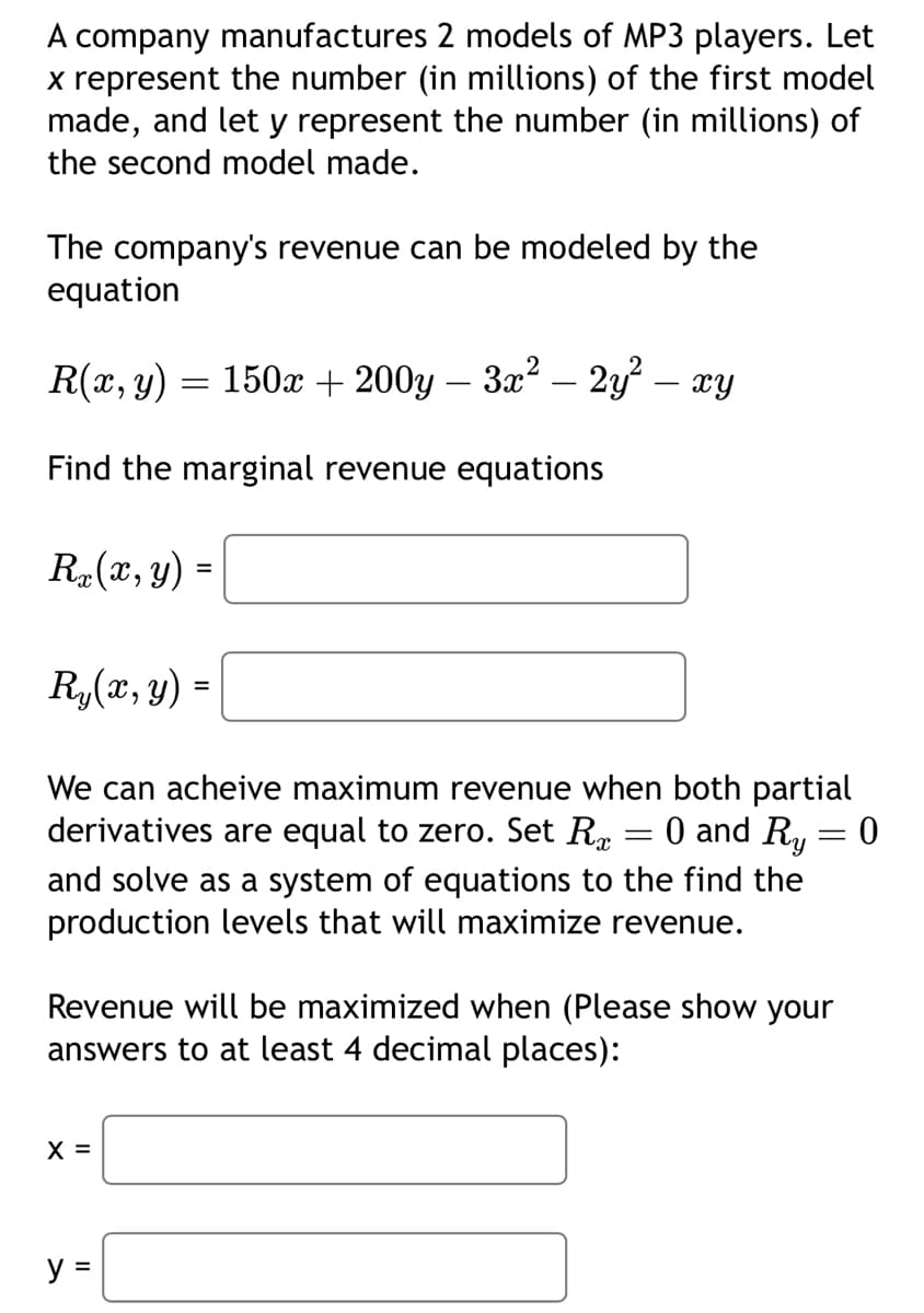 A company manufactures 2 models of MP3 players. Let
x represent the number (in millions) of the first model
made, and let y represent the number (in millions) of
the second model made.
The company's revenue can be modeled by the
equation
R(x, y) = 150x + 200y - 3x² - 2y²
xy
Find the marginal revenue equations
Rx(x, y) =
Ry(x, y) =
We can acheive maximum revenue when both partial
derivatives are equal to zero. Set Rx
=
0 and Ry=
=
0
and solve as a system of equations to the find the
production levels that will maximize revenue.
Revenue will be maximized when (Please show your
answers to at least 4 decimal places):
X =
y =