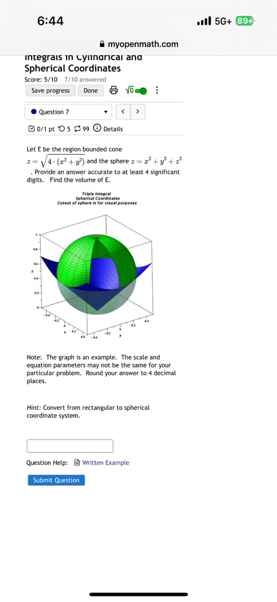 6:44
myopenmath.com
Integrais in Cylindrical and
Spherical Coordinates
Score: 5/10 7/10 answered
Save progress
Done √o
Question 7
<
>
0/1 pt 599 Details
Let E be the region bounded cone
z=√4(x²+y2) and the sphere x =
+
Provide an answer accurate to at least 4 significant
digits. Find the volume of E.
Triple Integral
Spherical Coordinates
Cutout of sphere is for visual purposes
z
04
Note: The graph is an example. The scale and
equation parameters may not be the same for your
particular problem. Round your answer to 4 decimal
places.
Hint: Convert from rectangular to spherical
coordinate system.
Question Help: Written Example
Submit Question
. 5G+ 894