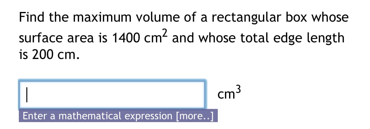 Find the maximum volume of a rectangular box whose
surface area is 1400 cm² and whose total edge length
is 200 cm.
|
Enter a mathematical expression [more..]
cm³
