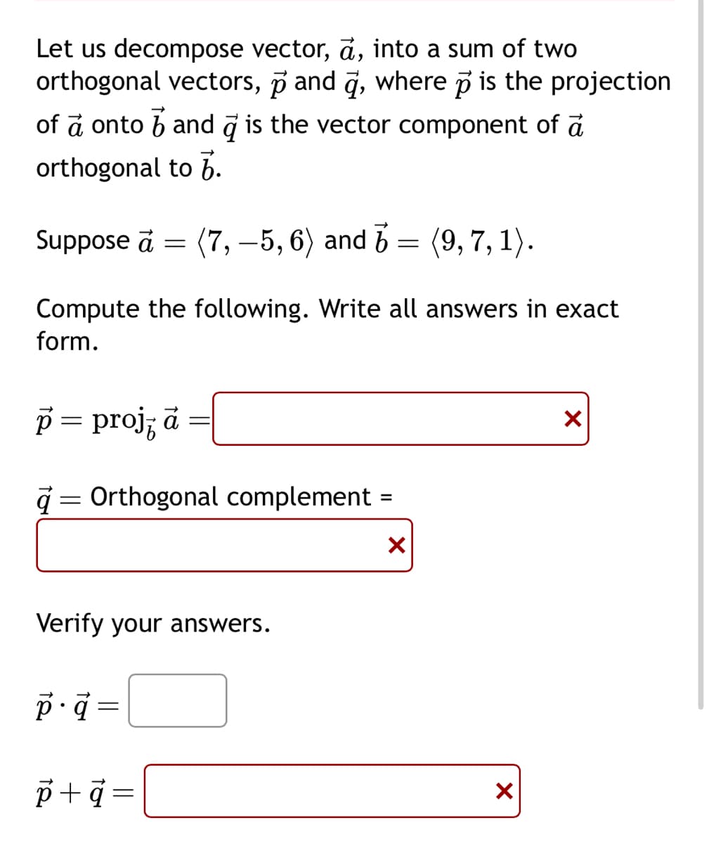Let us decompose vector, a, into a sum of two
orthogonal vectors, p and d, where p is the projection
of a onto and is the vector component of a
orthogonal
to 7.
(7,-5, 6) and 5 = (9, 7, 1).
Compute the following. Write all answers in exact
form.
Suppose a
p = projz ā
=
à Orthogonal complement =
=
X
Verify your answers.
p.q=
p+q=
X
X