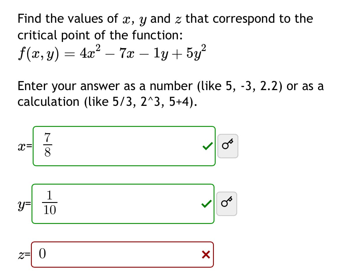 Find the values of x, y and z that correspond to the
critical point of the function:
f(x, y) = 4x² - 7x − 1y + 5y²
Enter your answer as a number (like 5, -3, 2.2) or as a
calculation (like 5/3, 2^3, 5+4).
7
x=
8
1
y= 10
z= 0
✓
00
من