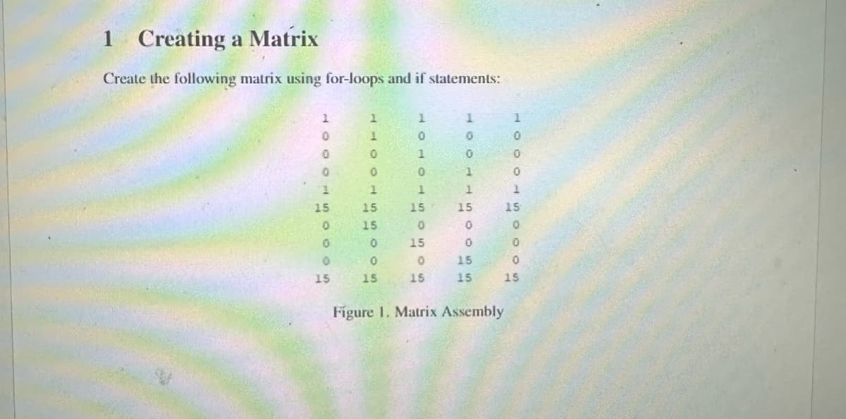 1
Creating a Matrix
Create the following matrix using for-loops and if statements:
1
1
1
1
0
1
0
0
0
0
00
1
0
0
1
1
1
1
1
15
15
15
15
15
0
15
0
0
0
0
15
0
0
0
0
15
15
15
15
15
15
SCCOD50005
1
Figure 1. Matrix Assembly