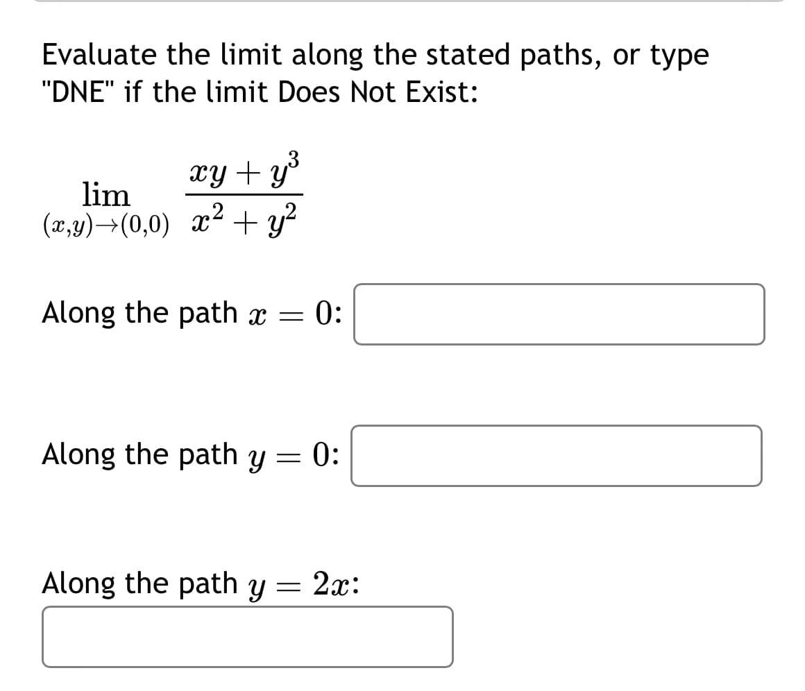 Evaluate the limit along the stated paths, or type
"DNE" if the limit Does Not Exist:
xy + y ³
lim
(x,y) →(0,0) x² + y²
Along the path x = 0:
Along the path y = 0:
Along the path y = 2x: