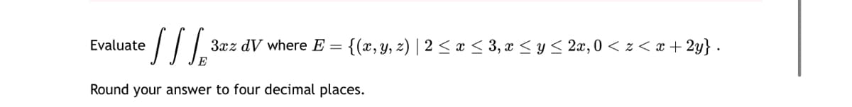 Evaluate
• S S S S
3xz dV where E =
{(x, y, z) | 2≤ x ≤ 3, x ≤ y ≤ 2x, 0 < z < x+2y} .
Round your answer to four decimal places.