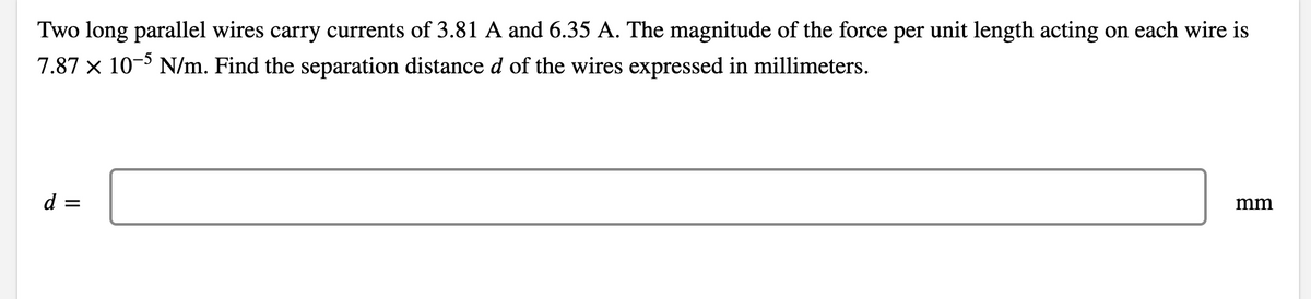 Two long parallel wires carry currents of 3.81 A and 6.35 A. The magnitude of the force per unit length acting on each wire is
7.87 x 10- N/m. Find the separation distance d of the wires expressed in millimeters.
d =
mm
