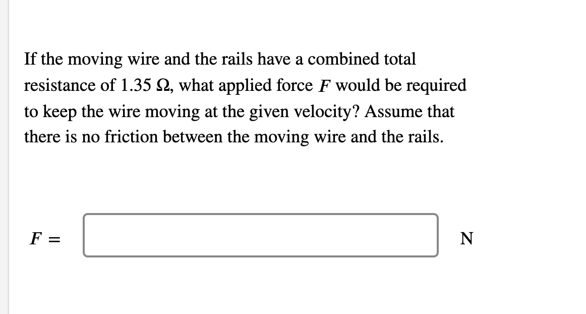 If the moving wire and the rails have a combined total
resistance of 1.35 2, what applied force F would be required
to keep the wire moving at the given velocity? Assume that
there is no friction between the moving wire and the rails.
F =
N
