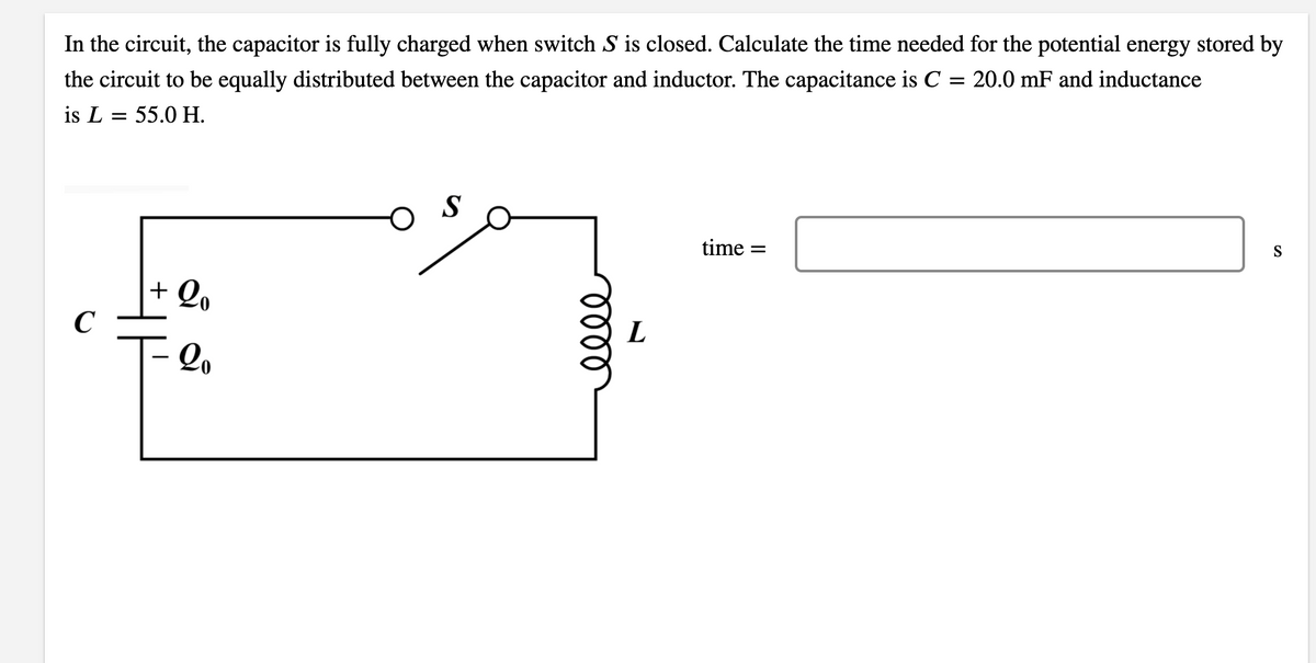 In the circuit, the capacitor is fully charged when switch S is closed. Calculate the time needed for the potential energy stored by
the circuit to be equally distributed between the capacitor and inductor. The capacitance is C = 20.0 mF and inductance
is L = 55.0 H.
S
S
time =
+ Qo
C
L
- 2.
