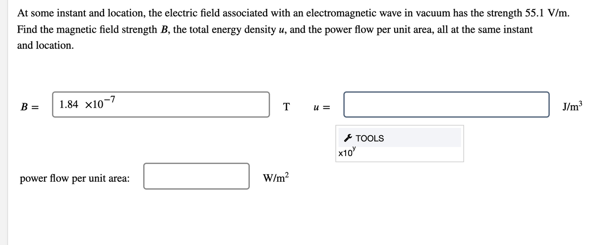 At some instant and location, the electric field associated with an electromagnetic wave in vacuum has the strength 55.1 V/m.
Find the magnetic field strength B, the total energy density u, and the power flow per unit area, all at the same instant
and location.
1.84 x10-7
J/m3
B =
T
= N
* TOOLS
x10
power flow
per
unit area:
W/m?
