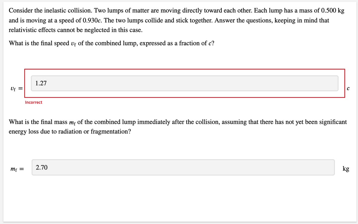 Consider the inelastic collision. Two lumps of matter are moving directly toward each other. Each lump has a mass of 0.500 kg
and is moving at a speed of 0.930c. The two lumps collide and stick together. Answer the questions, keeping in mind that
relativistic effects cannot be neglected in this case.
What is the final speed uf of the combined lump, expressed as a fraction of c?
1.27
Uf =
C
Incorrect
What is the final mass me of the combined lump immediately after the collision, assuming that there has not yet been significant
energy loss due to radiation or fragmentation?
2.70
mf =
kg