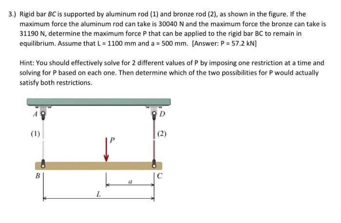 3.) Rigid bar BC is supported by aluminum rod (1) and bronze rod (2), as shown in the figure. If the
maximum force the aluminum rod can take is 30040 N and the maximum force the bronze can take is
31190 N, determine the maximum force P that can be applied to the rigid bar BC to remain in
equilibrium. Assume that L = 1100 mm and a = 500 mm. [Answer: P = 57.2 kN]
Hint: You should effectively solve for 2 different values of P by imposing one restriction at a time and
solving for P based on each one. Then determine which of the two possibilities for P would actually
satisfy both restrictions.
A
(1)
(2)
B
C
