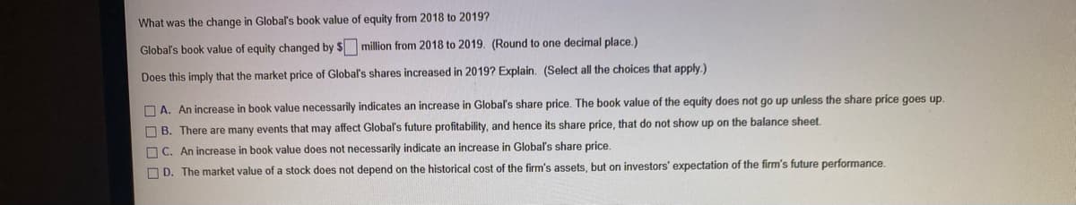 What was the change in Global's book value of equity from 2018 to 2019?
Global's book value of equity changed by $ million from 2018 to 2019. (Round to one decimal place.)
Does this imply that the market price of Global's shares increased in 2019? Explain. (Select all the choices that apply.)
O A. An increase in book value necessarily indicates an increase in Global's share price. The book value of the equity does not go up unless the share price goes up.
O B. There are many events that may affect Global's future profitability, and hence its share price, that do not show up on the balance sheet.
O C. An increase in book value does not necessarily indicate an increase in Global's share price.
O D. The market value of a stock does not depend on the historical cost of the firm's assets, but on investors' expectation of the firm's future performance.
