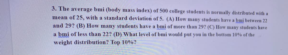 3. The average bmi (body mass index) of 500 college students is normally distributed with a
mean of 25, with a standard deviation of 5. (A) How many students have a bmi between 22
and 29? (B) How many students have a bmi of more than 29? (C) How many students have
a bmi of less than 22? (D) What level of bmi would put you in the bottom 10% of the
weight distribution? Top 10%?
