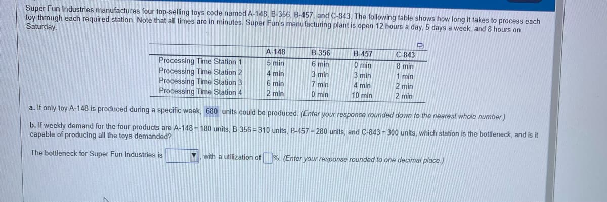 Super Fun Industries manufactures four top-selling toys code named A-148, B-356, B-457, and C-843. The following table shows how long it takes to process each
toy through each required station. Note that all times are in minutes. Super Fun's manufacturing plant is open 12 hours a day, 5 days a week, and 8 hours on
Saturday
A-148
B-356
B-457
C-843
Processing Time Station 1
Processing Time Station 2
Processing Time Station 3
Processing Time Station 4
5 min
4 min
6 min
6 min
3 min
7 min
0 min
0 min
8 min
1 min
3 min
4 min
2 min
2 min
10 min
2 min
a. If only toy A-148 is produced during a specific week, 680 units could be produced. (Enter your response rounded down to the nearest whole number.)
b. If weekly demand for the four products are A-148 = 180 units, B-356 = 310 units, B-457 = 280 units, and C-843 = 300 units, which station is the bottleneck, and is it
capable of producing all the toys demanded?
The bottleneck for Super Fun Industries is
V. with a utilization of %. (Enter your response rounded to one decimal place.)

