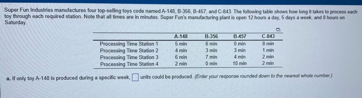 Super Fun Industries manufactures four top-selling toys code named A-148, B-356, B-457, and C-843. The following table shows how long it takes to process each
toy through each required station. Note that all times are in minutes. Super Fun's manufacturing plant is open 12 hours a day, 5 days a week, and 8 hours on
Saturday.
A-148
B-356
B457
C-843
5 min
6 min
0 min
Processing Time Station 1
Processing Time Station 2
Processing Time Station 3
Processing Time Station 4
8 min
4 min
3 min
3 min
1 min
7 min
0 min
6 min
4 min
2 min
2 min
10 min
2 min
a. If only toy A-148 is produced during a specific week,
units could be produced. (Enter your response rounded down to the nearest whole number.)
