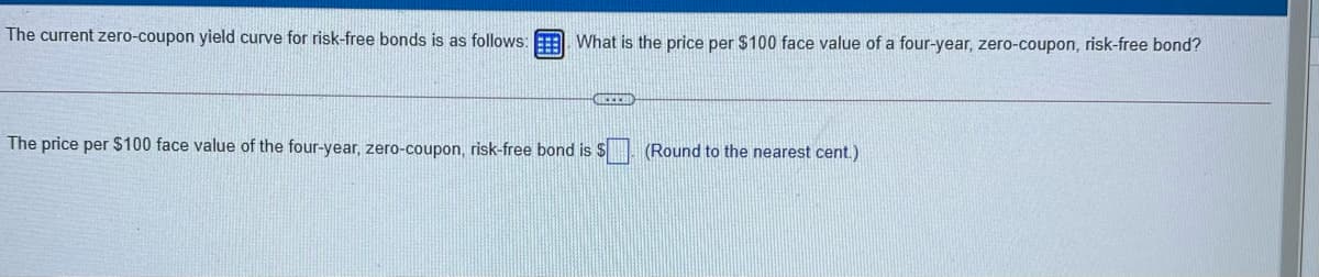 The current zero-coupon yield curve for risk-free bonds is as follows:
What is the price per $100 face value of a four-year, zero-coupon, risk-free bond?
The price per $100 face value of the four-year, zero-coupon, risk-free bond is S. (Round to the nearest cent.)
