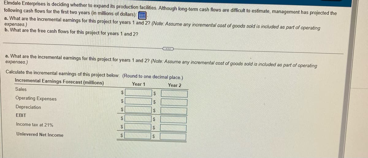 Elmdale Enterprises is deciding whether to expand its production facilities. Although long-term cash flows are difficult to estimate, management has projected the
following cash flows for the first two years (in millions of dollars):A
a. What are the incremental earnings for this project for years 1 and 2? (Note: Assume any incremental cost of goods sold is included as part of operating
expenses.)
b. What are the free cash flows for this project for years 1 and 2?
a. What are the incremental earnings for this project for years 1 and 2? (Note: Assume any incremental cost of goods sold is included as part of operating
expenses.)
Calculate the incremental earnings of this project below: (Round to one decimal place.)
Incremental Earnings Forecast (millions)
Year 1
Year 2
Sales
2$
Operating Expenses
2$
Depreciation
$24
EBIT
2$
Income tax at 21%
Unlevered Net Income
24
