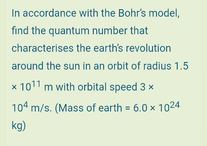 In accordance with the Bohr's model,
fınd the quantum number that
characterises the earth's revolution
around the sun in an orbit of radius 1.5
x 1011 m with orbital speed 3 x
104 m/s. (Mass of earth = 6.0 × 1024
kg)
