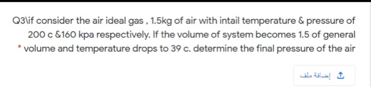 Q3\lif consider the air ideal gas , 1.5kg of air with intail temperature & pressure of
200 c &160 kpa respectively. If the volume of system becomes 1.5 of general
* volume and temperature drops to 39 c. determine the final pressure of the air
إضافة ملف
