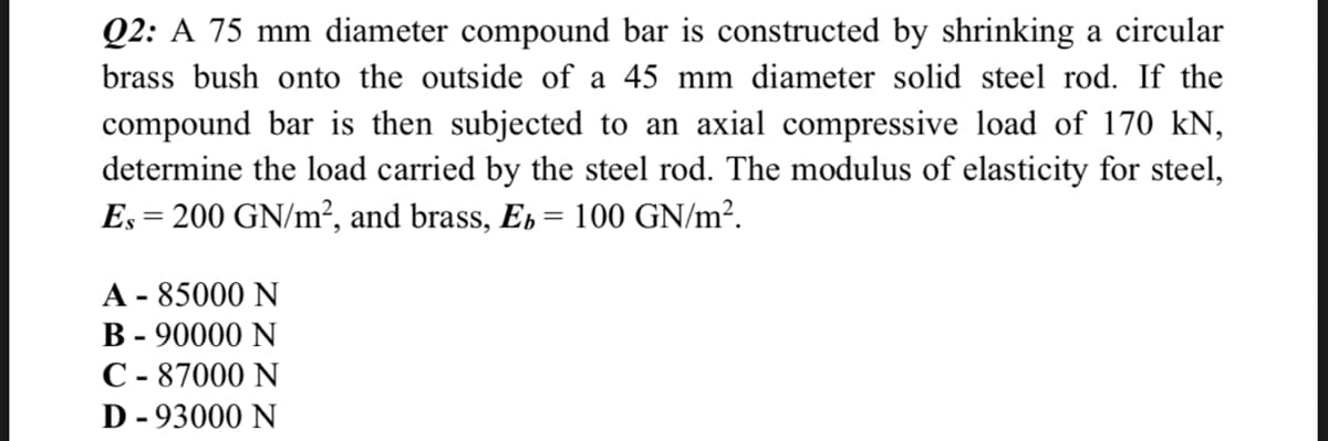 Q2: A 75 mm diameter compound bar is constructed by shrinking a circular
brass bush onto the outside of a 45 mm diameter solid steel rod. If the
compound bar is then subjected to an axial compressive load of 170 kN,
determine the load carried by the steel rod. The modulus of elasticity for steel,
Es = 200 GN/m², and brass, Es = 100 GN/m².
A - 85000 N
B - 90000 N
C - 87000 N
D - 93000 N
