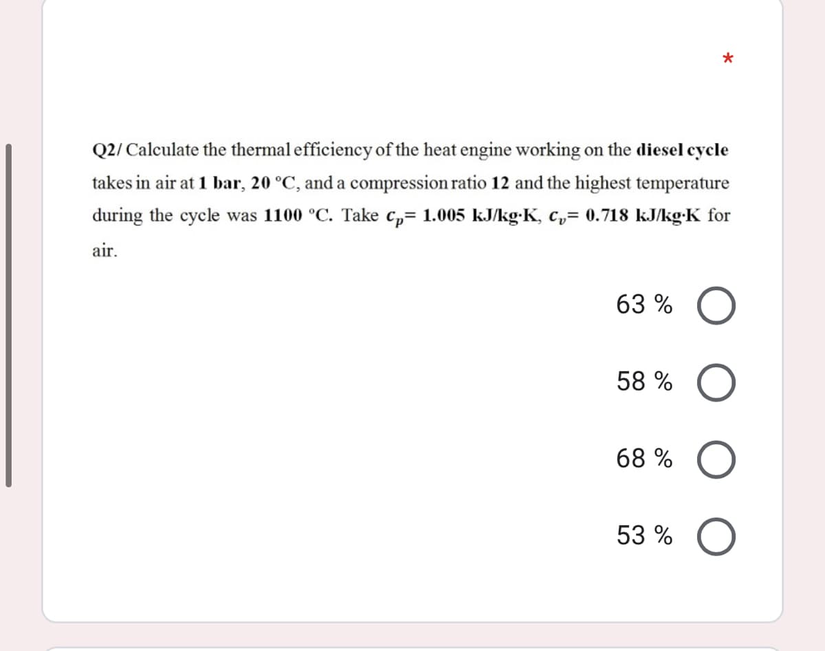 Q2/ Calculate the thermal efficiency of the heat engine working on the diesel cycle
takes in air at 1 bar, 20 °C, and a compression ratio 12 and the highest temperature
during the cycle was 1100 °C. Take c,= 1.005 kJ/kg-K, c,= 0.718 kJ/kg•K for
air.
63 %
58 %
68 %
53 %
