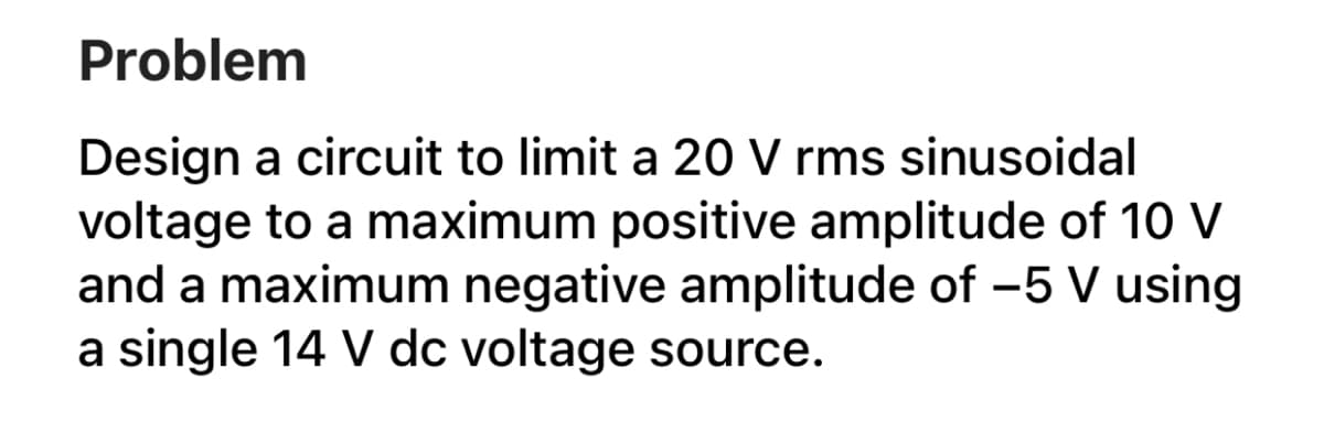 Problem
Design a circuit to limit a 20 V rms sinusoidal
voltage to a maximum positive amplitude of 10 V
and a maximum negative amplitude of -5 V using
a single 14 V dc voltage source.
