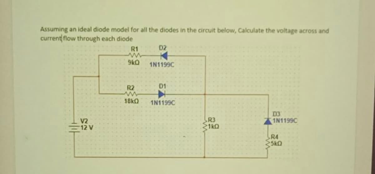 Assuming an ideal diode model for all the diodes in the circuit below, Calculate the voltage across and
current flow through each diode
R1
D2
9kQ
1N1199C
R2
D1
18k0
1N1199C
V2
12 V
R3
1kQ
D3
1N1199C
R4
5k0
