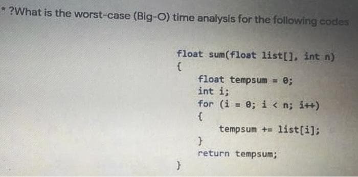 * ?What is the worst-case (Big-O) time analysis for the following codes
float sum(float list[], int n)
float tempsum = 0;
int i;
for (i 8; i < n; i++)
%3D
tempsum + 1ist[i];
return tempsum;
