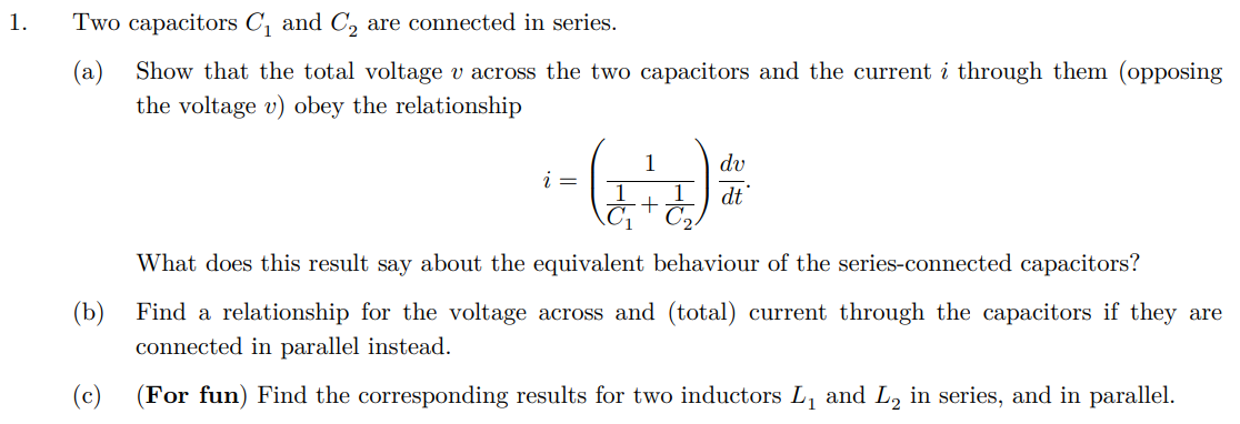 1.
Two capacitors C₁ and C2 are connected in series.
(a) Show that the total voltage v across the two capacitors and the current i through them (opposing
the voltage v) obey the relationship
i =
1
1
dv
1
dt'
+
1 C
(b)
(c)
What does this result say about the equivalent behaviour of the series-connected capacitors?
Find a relationship for the voltage across and (total) current through the capacitors if they are
connected in parallel instead.
(For fun) Find the corresponding results for two inductors L₁ and L2 in series, and in parallel.