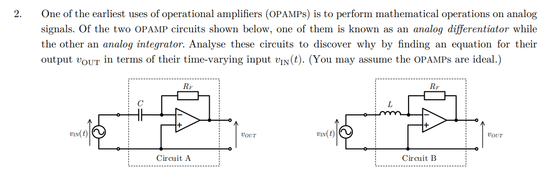 2.
One of the earliest uses of operational amplifiers (OPAMPS) is to perform mathematical operations on analog
signals. Of the two OPAMP circuits shown below, one of them is known as an analog differentiator while
the other an analog integrator. Analyse these circuits to discover why by finding an equation for their
output VOUT in terms of their time-varying input VIN(t). (You may assume the OPAMPS are ideal.)
VIN(t)
RF
Circuit A
☑
RF
VOUT
VIN(t)
Circuit B
VOUT