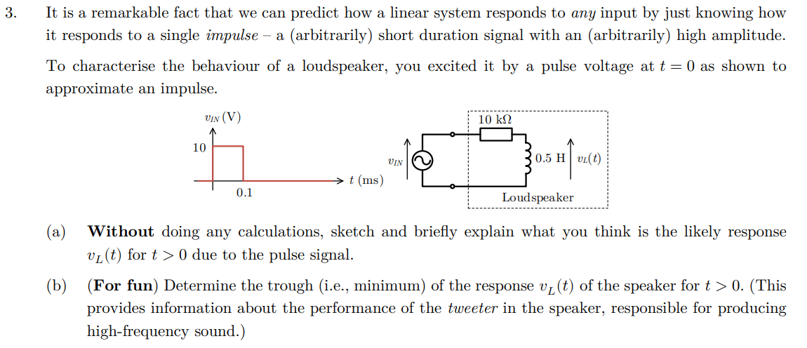 3.
It is a remarkable fact that we can predict how a linear system responds to any input by just knowing how
it responds to a single impulse - a (arbitrarily) short duration signal with an (arbitrarily) high amplitude.
To characterise the behaviour of a loudspeaker, you excited it by
approximate an impulse.
a pulse voltage at t = 0 as shown to
VIN (V)
10
VIN
t (ms)
10 ΚΩ
0.5 H VL(t)
(a)
0.1
Loudspeaker
Without doing any calculations, sketch and briefly explain what you think is the likely response
VL(t) for t>0 due to the pulse signal.
(b) (For fun) Determine the trough (i.e., minimum) of the response v✓ (t) of the speaker for t > 0. (This
provides information about the performance of the tweeter in the speaker, responsible for producing
high-frequency sound.)