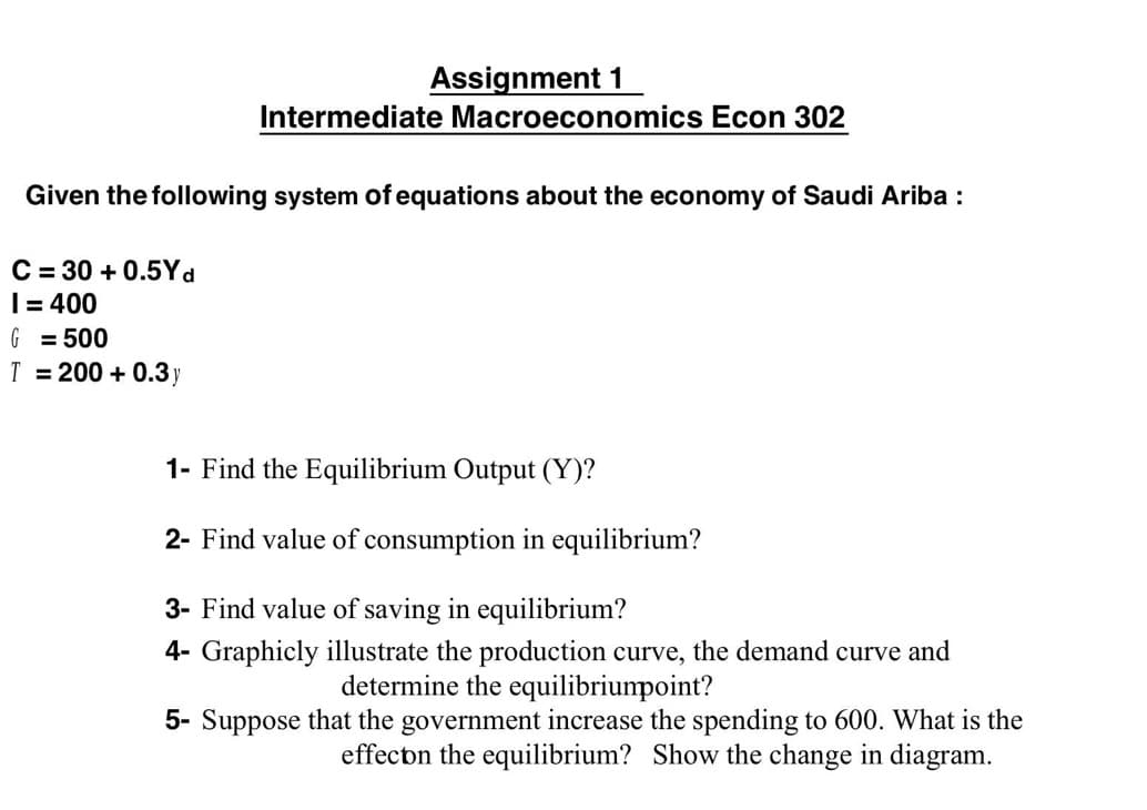 Assignment 1
Intermediate Macroeconomics Econ 302
Given the following system of equations about the economy of Saudi Ariba :
C = 30 + 0.5Yd
I= 400
G = 500
T = 200 + 0.3y
1- Find the Equilibrium Output (Y)?
2- Find value of consumption in equilibrium?
3- Find value of saving in equilibrium?
4- Graphicly illustrate the production curve, the demand curve and
determine the equilibriumpoint?
5- Suppose that the government increase the spending to 600. What is the
effectn the equilibrium? Show the change in diagram.
