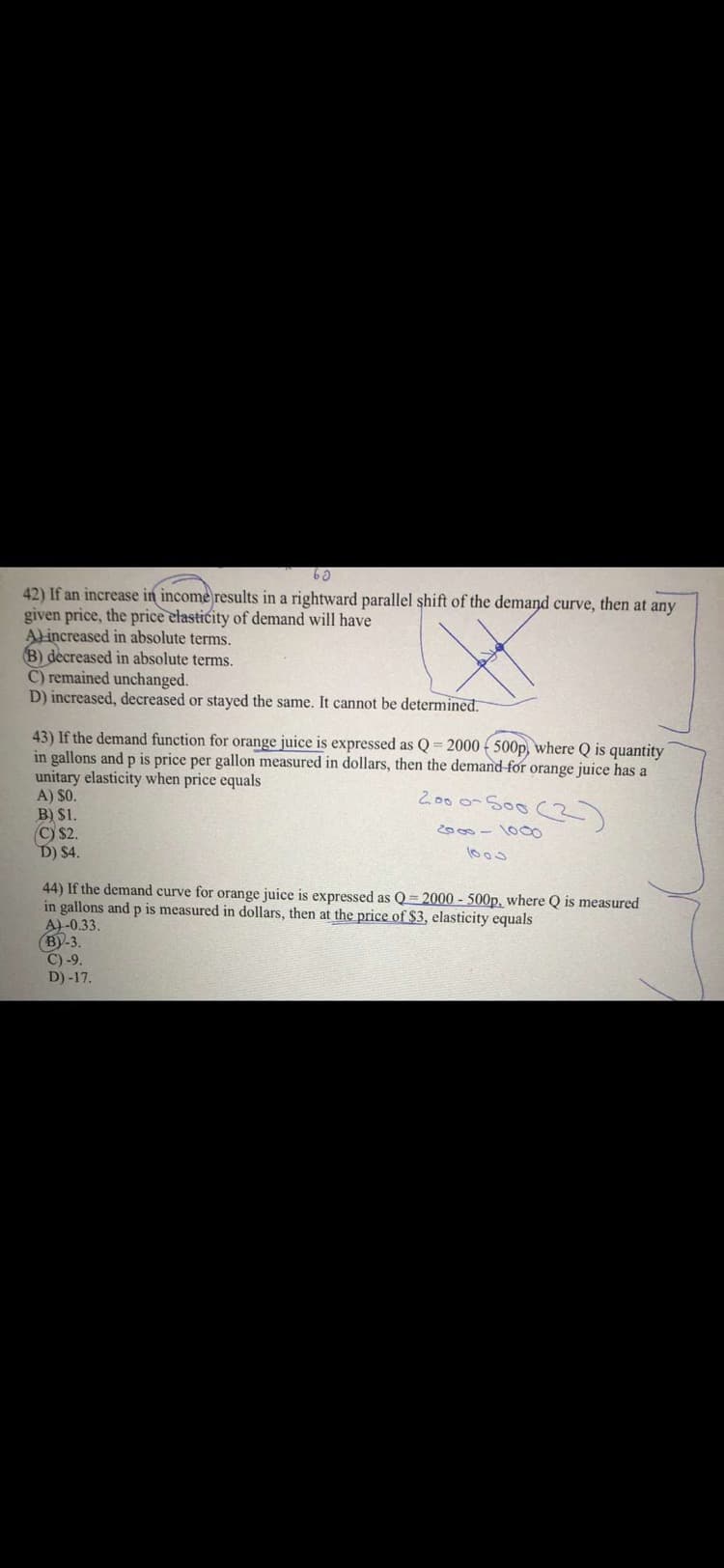 42) If an increase in income results in a rightward parallel shift of the demand curve, then at any
given price, the price elasticity of demand will have
Alincreased in absolute terms.
B) decreased in absolute terms.
C) remained unchanged.
D) increased, decreased or stayed the same. It cannot be determined.
43) If the demand function for orange juice is expressed as Q = 2000 ( 500p, where Q is quantity
in gallons and p is price per gallon measured in dollars, then the demand for orange juice has a
unitary elasticity when price equals
A) SO.
B) S1.
(C) $2.
D) $4.
2.00 0-S00 (3)
2000-1000
44) If the demand curve for orange juice is expressed as Q=2000 - 500p, where Q is measured
in gallons and p is measured in dollars, then at the price of $3, elasticity equals
A)-0.33.
(BY-3.
C) -9.
D) -17.
