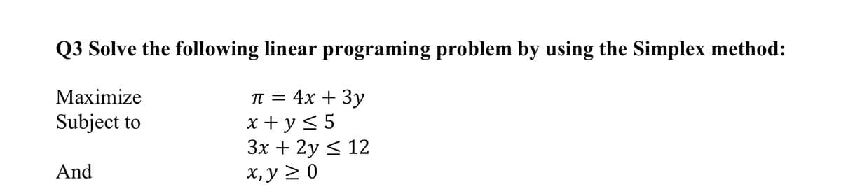 Q3 Solve the following linear programing problem by using the Simplex method:
Маximize
T = 4x + 3y
x + y < 5
3x + 2y < 12
Subject to
And
х, у 2 0
