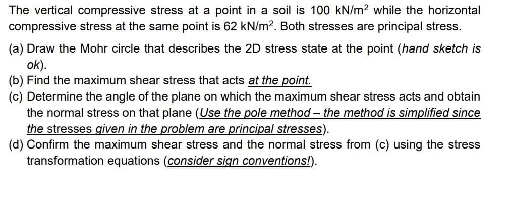 The vertical compressive stress at a point in a soil is 100 kN/m2 while the horizontal
compressive stress at the same point is 62 kN/m². Both stresses are principal stress.
(a) Draw the Mohr circle that describes the 2D stress state at the point (hand sketch is
ok).
(b) Find the maximum shear stress that acts at the point.
(c) Determine the angle of the plane on which the maximum shear stress acts and obtain
the normal stress on that plane (Use the pole method - the method is simplified since
the stresses given in the problem are principal stresses).
(d) Confirm the maximum shear stress and the normal stress from (c) using the stress
transformation equations (consider sign conventions!).