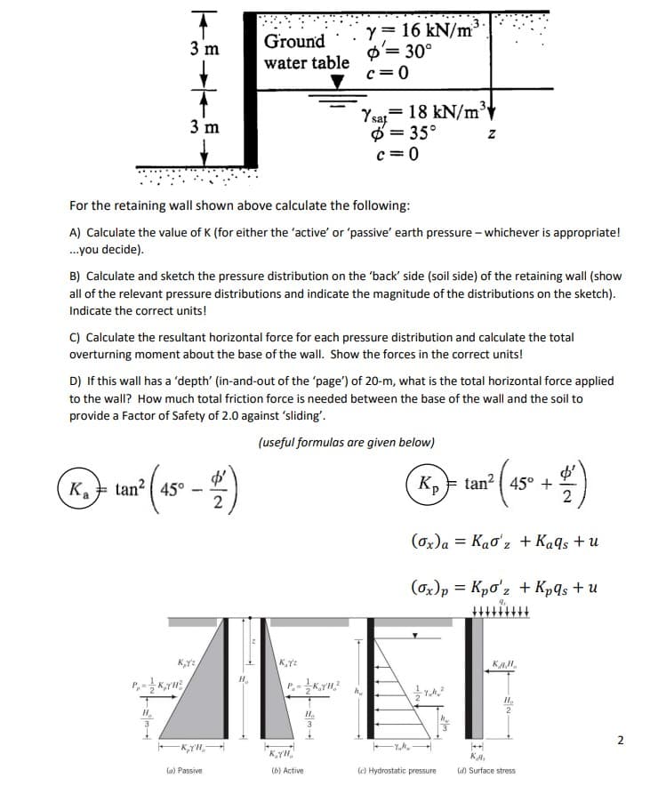 T
3 m
3 m
P₁K,YH
Ground
water table
For the retaining wall shown above calculate the following:
A) Calculate the value of K (for either the 'active' or 'passive' earth pressure - whichever is appropriate!
...you decide).
K. tan² (45° - 4)
Ka
2
B) Calculate and sketch the pressure distribution on the 'back' side (soil side) of the retaining wall (show
all of the relevant pressure distributions and indicate the magnitude of the distributions on the sketch).
Indicate the correct units!
C) Calculate the resultant horizontal force for each pressure distribution and calculate the total
overturning moment about the base of the wall. Show the forces in the correct units!
-KY'H
D) If this wall has a 'depth' (in-and-out of the 'page') of 20-m, what is the total horizontal force applied
to the wall? How much total friction force is needed between the base of the wall and the soil to
provide a Factor of Safety of 2.0 against 'sliding'.
(useful formulas are given below)
(a) Passive
y = 16 kN/m
= 30°
c=0
K₂Yz
Ysat 18 kN/m³
= 35°
c=0
PK23
KTH
(b) Active
Ho
3
Z
hu
K₂ tan² 45° + 2
(ox)a= Kao'z + Kaqs + u
(ox) p = Kpo'z + Kpqs + u
9₁
(c) Hydrostatic pressure
KAH
Ho
KA
(d) Surface stress
2