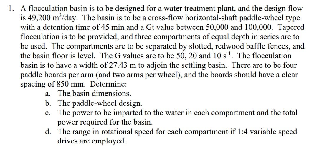 1. A flocculation basin is to be designed for a water treatment plant, and the design flow
is 49,200 m³/day. The basin is to be a cross-flow horizontal-shaft paddle-wheel type
with a detention time of 45 min and a Gt value between 50,000 and 100,000. Tapered
flocculation is to be provided, and three compartments of equal depth in series are to
be used. The compartments are to be separated by slotted, redwood baffle fences, and
the basin floor is level. The G values are to be 50, 20 and 10 s¹. The flocculation
basin is to have a width of 27.43 m to adjoin the settling basin. There are to be four
paddle boards per arm (and two arms per wheel), and the boards should have a clear
spacing of 850 mm. Determine:
a. The basin dimensions.
b. The paddle-wheel design.
c. The power to be imparted to the water in each compartment and the total
power required for the basin.
d.
The range in rotational speed for each compartment if 1:4 variable speed
drives are employed.
