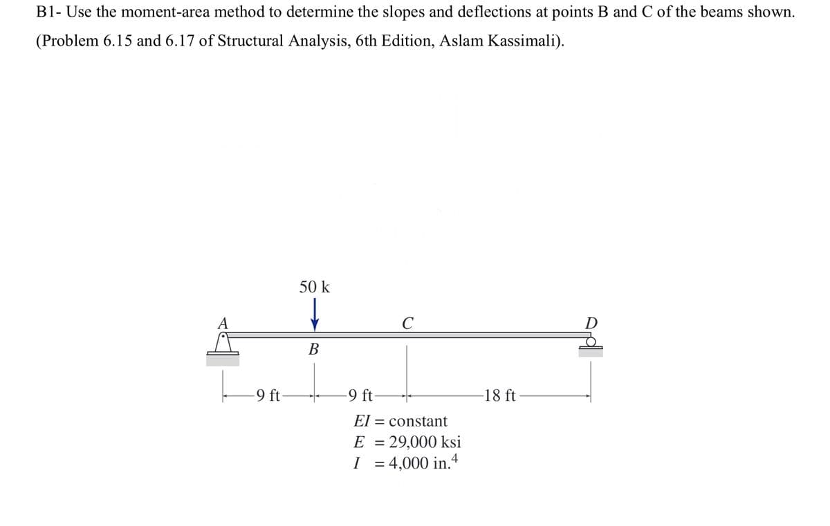 B1- Use the moment-area method to determine the slopes and deflections at points B and C of the beams shown.
(Problem 6.15 and 6.17 of Structural Analysis, 6th Edition, Aslam Kassimali).
A
-9 ft-
50 k
↓
B
C
-9 ft-
EI= constant
E = 29,000 ksi
I = 4,000 in.4
-18 ft-