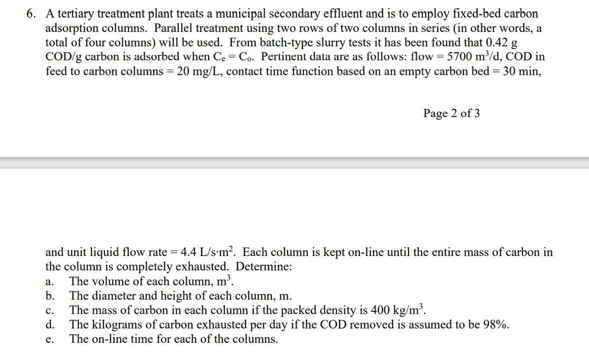 6. A tertiary treatment plant treats a municipal secondary effluent and is to employ fixed-bed carbon
adsorption columns. Parallel treatment using two rows of two columns in series (in other words, a
total of four columns) will be used. From batch-type slurry tests it has been found that 0.42 g
COD/g carbon is adsorbed when Ce = Co. Pertinent data are as follows: flow = 5700 m³/d, COD in
feed to carbon columns = 20 mg/L, contact time function based on an empty carbon bed = 30 min,
and unit liquid flow rate= = 4.4 L/s-m². Each column is kept on-line until the entire mass of carbon in
the column is completely exhausted. Determine:
The volume of each column, m³.
a.
b.
Page 2 of 3
C.
d.
e.
The diameter and height of each column, m.
The mass of carbon in each column if the packed density is 400 kg/m³.
The kilograms of carbon exhausted per day if the COD removed is assumed to be 98%.
The on-line time for each of the columns.