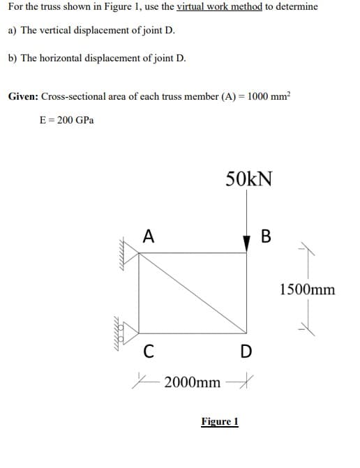 For the truss shown in Figure 1, use the virtual work method to determine
a) The vertical displacement of joint D.
b) The horizontal displacement of joint D.
Given: Cross-sectional area of each truss member (A) = 1000 mm²
E = 200 GPa
A
C
2000mm
50kN
Figure 1
D
B
1500mm