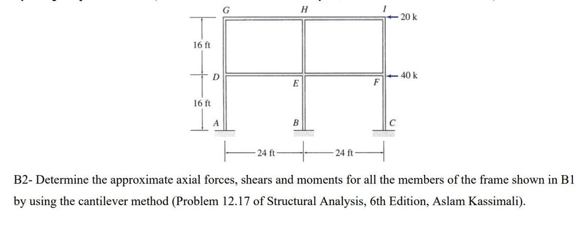 16 ft
16 ft
D
A
G
24 ft-
E
B
H
24 ft-
F
MOSE
C
20 k
40 k
B2- Determine the approximate axial forces, shears and moments for all the members of the frame shown in B1
by using the cantilever method (Problem 12.17 of Structural Analysis, 6th Edition, Aslam Kassimali).