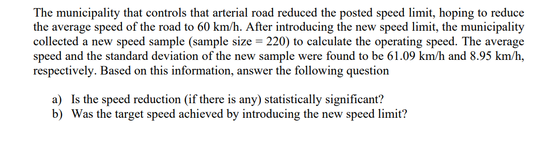 The municipality that controls that arterial road reduced the posted speed limit, hoping to reduce
the average speed of the road to 60 km/h. After introducing the new speed limit, the municipality
collected a new speed sample (sample size = 220) to calculate the operating speed. The average
speed and the standard deviation of the new sample were found to be 61.09 km/h and 8.95 km/h,
respectively. Based on this information, answer the following question
a) Is the speed reduction (if there is any) statistically significant?
b) Was the target speed achieved by introducing the new speed limit?
