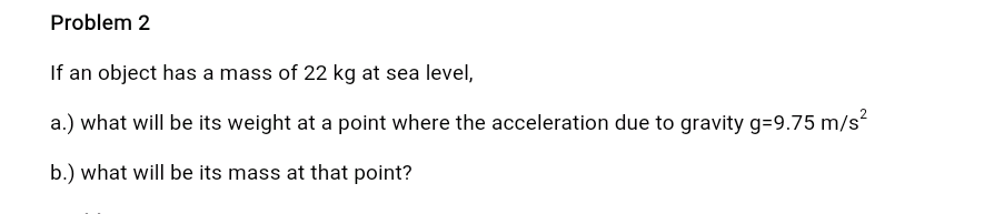 Problem 2
If an object has a mass of 22 kg at sea level,
a.) what will be its weight at a point where the acceleration due to gravity g=9.75 m/s²
b.) what will be its mass at that point?