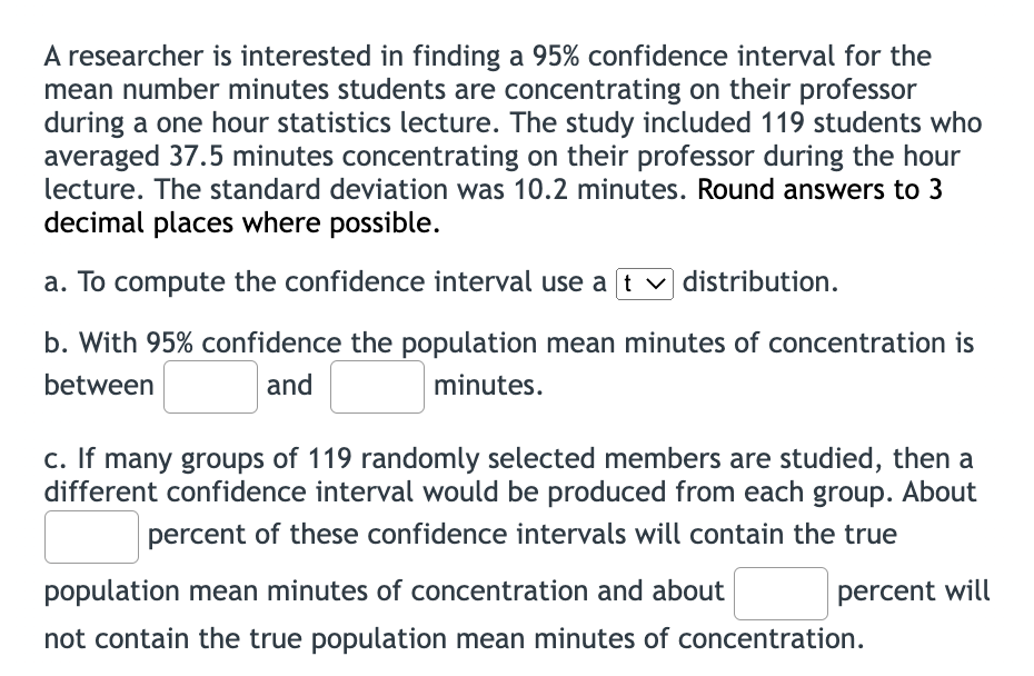 A researcher is interested in finding a 95% confidence interval for the
mean number minutes students are concentrating on their professor
during a one hour statistics lecture. The study included 119 students who
averaged 37.5 minutes concentrating on their professor during the hour
lecture. The standard deviation was 10.2 minutes. Round answers to 3
decimal places where possible.
a. To compute the confidence interval use a t v distribution.
b. With 95% confidence the population mean minutes of concentration is
between
and
minutes.
c. If many groups of 119 randomly selected members are studied, then a
different confidence interval would be produced from each group. About
percent of these confidence intervals will contain the true
population mean minutes of concentration and about
percent will
not contain the true population mean minutes of concentration.
