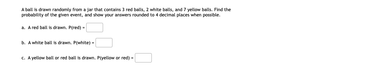 A ball is drawn randomly from a jar that contains 3 red balls, 2 white balls, and 7 yellow balls. Find the
probability of the given event, and show your answers rounded to 4 decimal places when possible.
a. A red ball is drawn. P(red) =
b. A white ball is drawn. P(white) =
c. A yellow ball or red ball is drawn. P(yellow or red) =
