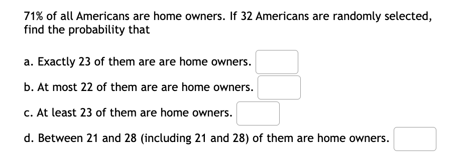 71% of all Americans are home owners. If 32 Americans are randomly selected,
find the probability that
a. Exactly 23 of them are are home owners.
b. At most 22 of them are are home owners.
C. At least 23 of them are home owners.
d. Between 21 and 28 (including 21 and 28) of them are home owners.
